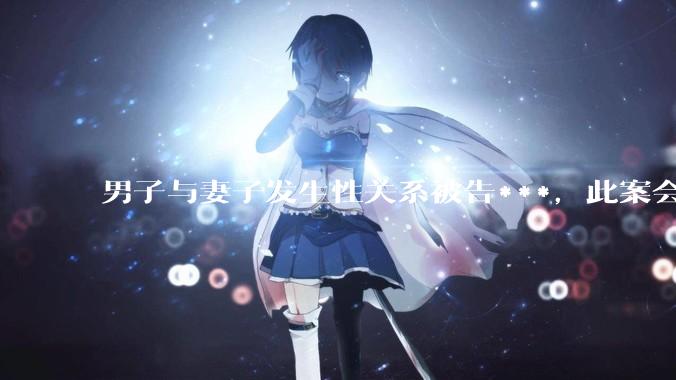 男子与妻子发生性关系被告***，此案会成为国内第一起在婚姻存续期间内、感情未破裂、未分居下的***案吗？