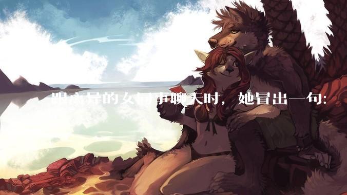跟离异的女同事聊天时，她冒出一句：「你老婆还不如我，离了跟我过得了」，我该怎么回答？