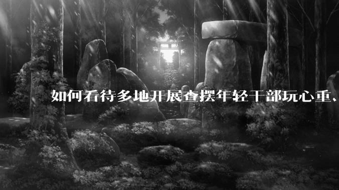 如何看待多地开展查摆年轻干部玩心重、混日子、说话随意、口大气粗等问题的行动？